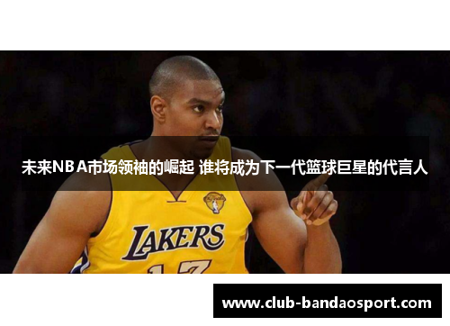 未来NBA市场领袖的崛起 谁将成为下一代篮球巨星的代言人