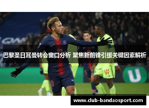 巴黎圣日耳曼转会窗口分析 聚焦新前锋引援关键因素解析