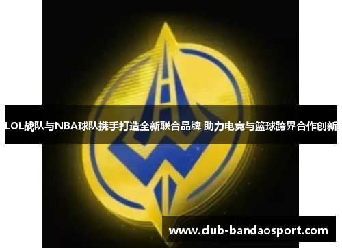 LOL战队与NBA球队携手打造全新联合品牌 助力电竞与篮球跨界合作创新