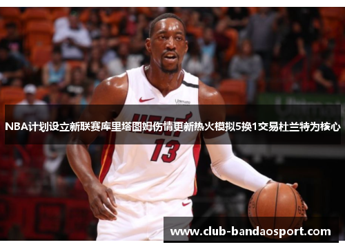 NBA计划设立新联赛库里塔图姆伤情更新热火模拟5换1交易杜兰特为核心