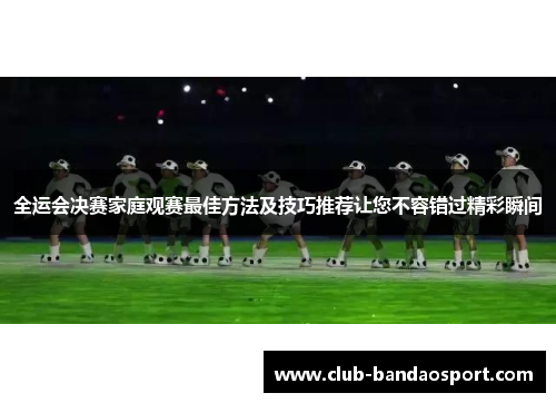 全运会决赛家庭观赛最佳方法及技巧推荐让您不容错过精彩瞬间