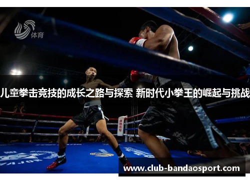 儿童拳击竞技的成长之路与探索 新时代小拳王的崛起与挑战