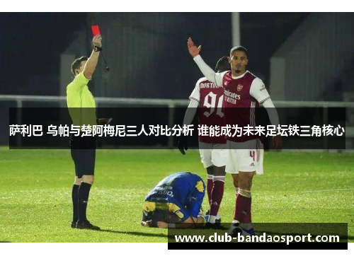 萨利巴 乌帕与楚阿梅尼三人对比分析 谁能成为未来足坛铁三角核心