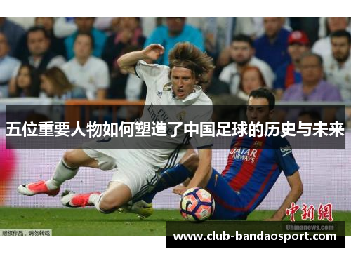 五位重要人物如何塑造了中国足球的历史与未来