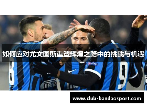 如何应对尤文图斯重塑辉煌之路中的挑战与机遇