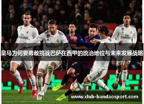 皇马为何要勇敢挑战巴萨在西甲的统治地位与未来发展战略