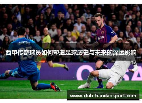 西甲传奇球员如何塑造足球历史与未来的深远影响