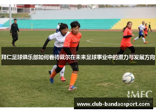 拜仁足球俱乐部如何看待戴尔在未来足球事业中的潜力与发展方向