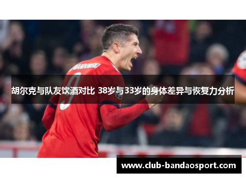 胡尔克与队友饮酒对比 38岁与33岁的身体差异与恢复力分析