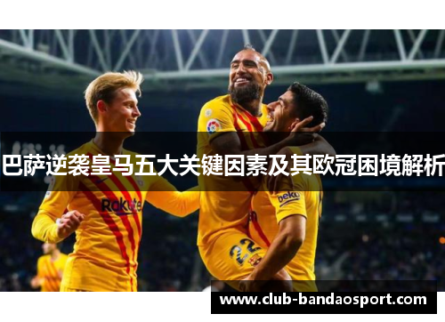 巴萨逆袭皇马五大关键因素及其欧冠困境解析