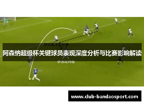 阿森纳超级杯关键球员表现深度分析与比赛影响解读 阿森纳超级杯关键球员表现深度分析与比赛影响解读
