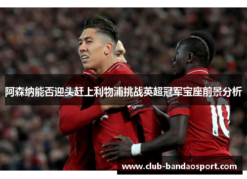 阿森纳能否迎头赶上利物浦挑战英超冠军宝座前景分析 阿森纳能否迎头赶上利物浦挑战英超冠军宝座前景分析